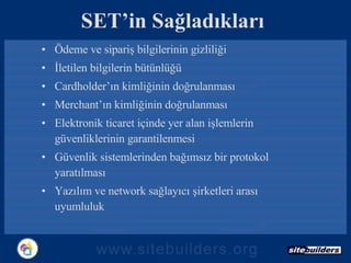 SET’in Sağladıkları Ödeme ve sipariş bilgilerinin gizliliği İletilen bilgilerin bütünlüğü Cardholder’ın kimliğinin doğrulanması Merchant’ın kimliğinin doğrulanması Elektronik ticaret içinde yer alan işlemlerin güvenliklerinin garantilenmesi Güvenlik sistemlerinden bağımsız bir protokol yaratılması Yazılım ve network sağlayıcı şirketleri arası uyumluluk 