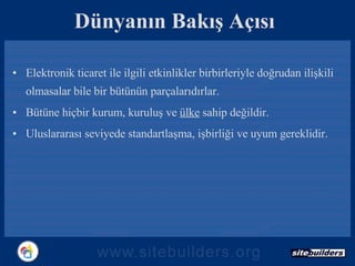 Dünyanın Bakış Açısı Elektronik ticaret ile ilgili etkinlikler birbirleriyle doğrudan ilişkili olmasalar bile bir bütünün parçalarıdırlar. Bütüne hiçbir kurum, kuruluş ve  ülke  sahip değildir. Uluslararası seviyede standartlaşma, işbirliği ve uyum gereklidir. 