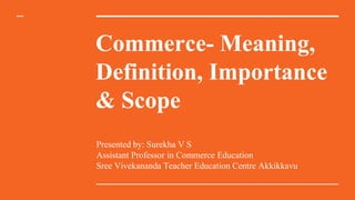 Commerce- Meaning,
Definition, Importance
& Scope
Presented by: Surekha V S
Assistant Professor in Commerce Education
Sree Vivekananda Teacher Education Centre Akkikkavu
 