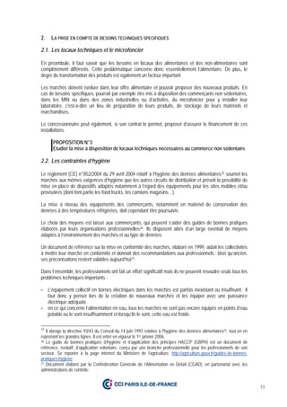 11
2. LA PRISE EN COMPTE DE BESOINS TECHNIQUES SPECIFIQUES
2.1. Les locaux techniques et le microfoncier
En préambule, il faut savoir que les besoins en locaux des alimentaires et des non-alimentaires sont
complètement différents. Cette problématique concerne donc essentiellement l’alimentaire. De plus, le
degré de transformation des produits est également un facteur important.
Les marchés doivent évoluer dans leur offre alimentaire et pouvoir proposer des nouveaux produits. En
cas de besoins spécifiques, pourrait par exemple être mis à disposition des commerçants non sédentaires,
dans les MIN ou dans des zones industrielles ou d’activités, du microfoncier pour y installer leur
laboratoire, c'est-à-dire un lieu de préparation de leurs produits, de stockage de leurs matériels et
marchandises.
Le concessionnaire peut également, si son contrat le permet, proposer d’assurer le financement de ces
installations.
PROPOSITION N°3
Etudier la mise à disposition de locaux techniques nécessaires au commerce non sédentaire.
2.2. Les contraintes d’hygiène
Le règlement (CE) n°852/2004 du 29 avril 2004 relatif à l’hygiène des denrées alimentaires25 soumet les
marchés aux mêmes exigences d’hygiène que les autres circuits de distribution et prévoit la possibilité de
mise en place de dispositifs adaptés notamment à l’égard des équipements pour les sites mobiles et/ou
provisoires (dont font partie les food trucks, les camions magasins…).
La mise à niveau des équipements des commerçants, notamment en matériel de conservation des
denrées à des températures réfrigérées, doit cependant être poursuivie.
Le choix des moyens est laissé aux commerçants, qui peuvent s’aider des guides de bonnes pratiques
élaborés par leurs organisations professionnelles26. Ils disposent alors d’un large éventail de moyens
adaptés à l’environnement des marchés et au type de denrées.
Un document de référence sur la mise en conformité des marchés, élaboré en 1999, aidait les collectivités
à mettre leur marché en conformité et donnait des recommandations aux professionnels ; bien qu’ancien,
ses préconisations restent valables aujourd’hui27.
Dans l’ensemble, les professionnels ont fait un effort significatif mais ils ne peuvent résoudre seuls tous les
problèmes techniques importants :
- L’équipement collectif en bornes électriques dans les marchés est parfois inexistant ou insuffisant. Il
faut donc y penser lors de la création de nouveaux marchés et les équiper avec une puissance
électrique adéquate.
- en ce qui concerne l’alimentation en eau, tous les marchés ne sont pas encore équipés en points d’eau
potable ou le sont insuffisamment et lorsqu’ils le sont, cette eau est froide.
25
Il abroge la directive 93/43 du Conseil du 14 juin 1993 relative à l'hygiène des denrées alimentaires25, tout en en
reprenant les grandes lignes. Il est entré en vigueur le 1er janvier 2006.
26 Le guide de bonnes pratiques d’hygiène et d’application des principes HACCP (GBPH) est un document de
référence, évolutif, d’application volontaire, conçu par une branche professionnelle pour les professionnels de son
secteur. Se reporter à la page internet du Ministère de l’agriculture, http://agriculture.gouv.fr/guides-de-bonnes-
pratiques-hygiene
27 Document élaboré par la Confédération Générale de l’Alimentation en Détail (CGAD), en partenariat avec les
administrations de contrôle.
 