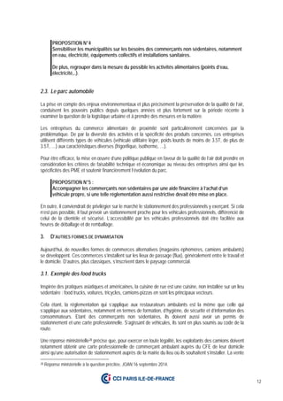 12
PROPOSITION N°4
Sensibiliser les municipalités sur les besoins des commerçants non sédentaires, notamment
en eau, électricité, équipements collectifs et installations sanitaires.
De plus, regrouper dans la mesure du possible les activités alimentaires (points d’eau,
électricité,..).
2.3. Le parc automobile
La prise en compte des enjeux environnementaux et plus précisément la préservation de la qualité de l’air,
conduisent les pouvoirs publics depuis quelques années et plus fortement sur la période récente à
examiner la question de la logistique urbaine et à prendre des mesures en la matière.
Les entreprises du commerce alimentaire de proximité sont particulièrement concernées par la
problématique. De par la diversité des activités et la spécificité des produits concernés, ces entreprises
utilisent différents types de véhicules (véhicule utilitaire léger, poids lourds de moins de 3.5T, de plus de
3.5T, …) aux caractéristiques diverses (frigorifique, isotherme, …).
Pour être efficace, la mise en œuvre d’une politique publique en faveur de la qualité de l’air doit prendre en
considération les critères de faisabilité technique et économique au niveau des entreprises ainsi que les
spécificités des PME et soutenir financièrement l’évolution du parc.
PROPOSITION N°5 :
Accompagner les commerçants non sédentaires par une aide financière à l’achat d’un
véhicule propre, si une telle réglementation aussi restrictive devait être mise en place.
En outre, il conviendrait de privilégier sur le marché le stationnement des professionnels y exerçant. Si cela
n’est pas possible, il faut prévoir un stationnement proche pour les véhicules professionnels, différencié de
celui de la clientèle et sécurisé. L’accessibilité par les véhicules professionnels doit être facilitée aux
heures de déballage et de remballage.
3. D’AUTRES FORMES DE DYNAMISATION
Aujourd’hui, de nouvelles formes de commerces alternatives (magasins éphémères, camions ambulants)
se développent. Ces commerces s’installent sur les lieux de passage (flux), généralement entre le travail et
le domicile. D’autres, plus classiques, s’inscrivent dans le paysage commercial.
3.1. Exemple des food trucks
Inspirée des pratiques asiatiques et américaines, la cuisine de rue est une cuisine, non installée sur un lieu
sédentaire : food trucks, voitures, tricycles, camions-pizzas en sont les principaux vecteurs.
Cela étant, la réglementation qui s’applique aux restaurateurs ambulants est la même que celle qui
s’applique aux sédentaires, notamment en termes de formation, d’hygiène, de sécurité et d’information des
consommateurs. Etant des commerçants non sédentaires, ils doivent aussi avoir un permis de
stationnement et une carte professionnelle. S’agissant de véhicules, ils sont en plus soumis au code de la
route.
Une réponse ministérielle28 précise que, pour exercer en toute légalité, les exploitants des camions doivent
notamment obtenir une carte professionnelle de commerçant ambulant auprès du CFE de leur domicile
ainsi qu’une autorisation de stationnement auprès de la mairie du lieu où ils souhaitent s’installer. La vente
28 Réponse ministérielle à la question précitée, JOAN 16 septembre 2014.
 