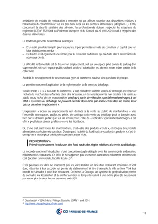 13
ambulante de produits de restauration à emporter est par ailleurs soumise aux dispositions relatives à
l'information du consommateur sur les prix mais aussi sur les denrées alimentaires (allergènes…). Enfin,
concernant la sécurité sanitaire des aliments, les professionnels doivent respecter les exigences du
règlement (CE) n° 852/2004 du Parlement européen et du Conseil du 29 avril 2004 relatif à l’hygiène des
denrées alimentaires.
Le food truck présente de nombreux avantages :
- D’un côté, possible tremplin pour les jeunes, il peut permettre ensuite de constituer un capital pour un
futur établissement en dur ;
- De l’autre, c’est également une vitrine pour le restaurant sédentaire qui souhaite aller à la rencontre de
nouveaux clients.
La difficulté fondamentale est de trouver un emplacement, soit sur un espace privé comme le parking d’un
supermarché, soit sur l’espace public sachant qu’alors l’autorisation est donnée selon le bon vouloir de la
collectivité.
Au-delà, le développement de ces nouveaux types de commerce soulève des questions de principe.
La première concerne l’application de la règlementation de la vente au déballage.
Selon l’article L. 310-2 du Code de commerce, « sont considérés comme ventes au déballage les ventes et
rachats de marchandises effectués dans des locaux ou sur des emplacements non destinés à la vente au
public ou au rachat de ces marchandises ainsi qu’à partir de véhicules spécialement aménagés à cet
effet. Les ventes au déballage ne peuvent excéder deux mois par année civile dans un même local
ou sur un même emplacement ».
L’expression « locaux ou emplacements non destinés à la vente au public de marchandises » vise
l’ensemble des espaces, publics ou privés, de sorte que cette vente au déballage peut se dérouler aussi
bien sur le domaine public que sur un terrain privé ; celle de « véhicules spécialement aménagés à cet
effet » peut laisser penser qu’elle concerne les food trucks.
Or, d’une part, sont visées les marchandises, c'est-à-dire des produits « bruts », et non pas des produits
alimentaires confectionnés sur place. D’autre part, l’activité du food truck a vocation à « perdurer », c'est-à-
dire qu’elle s’exerce pour une durée supérieure à deux mois.
PROPOSITION N°6
Prévoir expressément l’exclusion des food trucks des règles relatives à la vente au déballage.
La seconde concerne l’introduction d’une concurrence jugée déloyale avec les commerçants sédentaires,
notamment les restaurants. En effet, ils ne supportent pas les mêmes contraintes notamment en termes de
coût (location commerciale, fiscalité locale...)29.
C’est pourquoi, les villes ne souhaitent pas les voir s’installer en face d’un restaurant sédentaire et sont
donc réticentes à leur accorder un permis de stationnement. A titre d’exemple, la ville de New York leur
interdit de s’installer à côté d’un restaurant. De même, à Chicago, un système de géolocalisation permet
de connaitre leur localisation et de vérifier combien de temps ils restent à une même place (ils ne peuvent
pas rester plus de deux heures au même endroit)30.
29 Question AN n°52961 de M. Philippe Gosselin, JOAN 1er avril 2014.
30 http://www.chicagofoodtruckfinder.com/
 