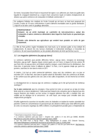 14
De même, l’association Street Food en mouvement fait signer à ses adhérents une charte de qualité dans
laquelle ils s’engagent notamment au « respect d’une concurrence loyale en matière d’emplacement, de
distance aux autres commerces de restauration et d’attitude commerciale »31.
On soulignera l’initiative des étudiants de l’école Ferrandi qui ont lancé un food truck proposant des
recettes à moins de 10 euros confectionnées à partir d’aliments invendables dans la grande distribution.
L'objectif est de lutter contre le gaspillage alimentaire.
PROPOSITION N°7
Instaurer, via un arrêté municipal, un « périmètre de non-concurrence » autour des
restaurants et autres commerces alimentaires dans lequel les food trucks ne pourraient pas
s’installer.
Etendre cette démarche aux agriculteurs qui vendent leurs produits en sortie de gare
notamment.
La Ville de Paris préfère réguler l’installation des food trucks sur le domaine public en leur dédiant 40
emplacements. Ils doivent être des facteurs d’animation et d’attractivité bénéfiques à l’ensemble du
commerce. Ils sont souvent positionnés sur des produits alimentaires de niche qui font leur succès.
3.2. Les magasins éphémères (ou pop-up stores)
Le commerce éphémère peut prendre différentes formes : pop-up stores, enseignes de destockage
itinérantes, pop-up mall32. Apparus depuis environ quatre ans en France et depuis la fin des années 90
aux Etats-Unis, les pop-up stores ont d’abord séduit les marques, avant d’intéresser les distributeurs. Aux
Etats-Unis, il représente même 8 milliards de dollars33. A Paris, c’est le japonais Uniqlo qui, parmi les
premiers, avait lancé le sien dans le métro en 2011.
A Londres, c’est tout un centre commercial éphémère, conçu avec des containers, qui a vu jour en
novembre 2011, le Box Park, situé dans le quartier urbain de Shoreditch. Outre des commerces de détails,
le site contient aussi des galeries d’art, des cafés et des salles d’expositions. Un site internet lui est même
dédié.
Le développement de ce nouveau type de commerce s’explique par le fait qu’il présente de nombreux
avantages34.
Sur le plan commercial, pour les enseignes, il leur permet de tester un concept sur un laps de temps
limité avant de se lancer durablement. S’adressant tout d’abord à des entreprises qui ne disposent pas des
moyens financiers des leaders sur leur secteur, le magasin éphémère leur offre, à moindre frais, une
visibilité qui les distingue de la concurrence : de cette façon, une marque peut s’installer dans des
emplacements prestigieux.
Il facilite également la couverture de nouvelles zones de chalandise en étudiant de manière abordable leur
potentiel. Comme les consommateurs ne parcourent pas des distances infinies pour visiter différents points
de vente, la croissance organique du chiffre d’affaires est principalement possible grâce à l’implantation de
31 Street food en mouvement, Charte de qualité.
32 Le commerce éphémère parti pour durer ! Enquête LSA publié le 31 mai 2012 par DANIEL BICARD.
http://www.lsa-conso.fr/le-commerce-ephemere-parti-pour-durer,130680
33 Can You Profit From a Pop-up Shop? - Blog Huffingtonpost 23 octobre 2013 Deborah Sweeney,
(http://www.huffingtonpost.com/deborah-sweeney/can-you-profit-from-a-pop_b_4143852.html)
34 Le commerce éphémère parti pour durer ! Enquête LSA publié le 31 mai 2012 par Daniel Bicard. http://www.lsa-
conso.fr/le-commerce-ephemere-parti-pour-durer,130680
 