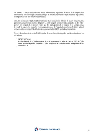 17
Par ailleurs, sa tenue représente une charge administrative importante. A l’heure de la simplification
administrative, il ne semble pas utile de surcharger de travail du revendeur d’objets mobiliers, déjà soumis
à l’obligation de tenir des documents comptables.
Enfin, les revendeurs d’objets mobiliers font l’objet d’une concurrence déloyale de la part des particuliers
qui ne sont pas astreints à une telle obligation. En effet, lorsqu’ils participent à des brocantes ou des vides-
greniers lors desquels ils ne peuvent vendre que des objets personnels et usagers, ils ne sont pas tenus
de remplir le registre. En revanche, il n’en va pas de même de l’organisateur de la manifestation, qui doit
tenir un registre permettant l’identification des vendeurs (article 321-7, alinéa 2 du Code pénal).
Dès lors, il conviendrait de mettre fin à l’obligation de tenue du registre de police pour les antiquaires et les
brocanteurs.
PROPOSITION N°9
Modifier l’article 321-7 du Code pénal de la façon suivante : à la fin de l’article 321-7 du Code
pénal, ajouter la phrase suivante : « cette obligation ne concerne ni les antiquaires ni les
brocanteurs ».
 