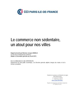 Le commerce non sédentaire,
un atout pour nos villes
Rapport présenté par Monsieur Jacques MABILLE
au nom de la Commission du commerce
Adopté à l’Assemblée générale du 30 avril 2015
Avec la collaboration de Julie UZAN-NAULIN,
Département de Droit public économique, à la Direction générale adjointe chargée des études et de la
mission consultative
Chambre de commerce et d'industrie de région
Paris Ile-de-France
27, avenue de Friedland
F - 75382 Paris Cedex 8
www.cci-paris-idf.fr/etudes
Registre de transparence de l’Union européenne
N° 93699614732-82
 