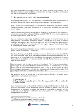 19
Le consommateur évolue, et comme tout commerce, pour perdurer, le marché doit se renouveler. Pour ce
faire, il doit analyser les nouvelles habitudes des clients, veiller davantage aux équilibres commerciaux et
tirer profit des technologies de communication.
1. LES NOUVEAUX COMPORTEMENTS ET LES NOUVELLES MOBILITES
Le client d’aujourd’hui n’est plus celui d’hier. Il n’est plus le consommateur de masse des années 60 et 70.
Il recherche la qualité et la proximité. Il est exigeant et expert. Il « bouge », il compare, il teste...
De plus en plus, c’est au commerce à aller à sa rencontre et non plus l’inverse. Concrètement, comme le
commerce sédentaire, le marché doit se positionner sur les zones de flux. Les horaires sont donc ici une
donnée majeure.
La vente constitue ainsi un véritable « rendez-vous » : aujourd’hui les consommateurs étant des actifs, les
commerçants non sédentaires font leur chiffre d’affaires entre 12 et 13h. De même, ils arrivent plus tard sur
le marché lorsque celui-ci se tient le week-end.
Aussi, les marchandises ne doivent pas être déballées trop tôt tandis qu’il est imposé de remballer dans un
temps minimum. Les communes imposent des départs à 13h quelle que soit la saison, en invoquant
notamment des contraintes des services de nettoyage. Or, cela ne correspond plus aux besoins des
clients. Pour y remédier, les commerçants réclament la mise en place de plages horaires élargies ainsi que
le développement de marchés l’après-midi46.
Le consommateur peut également préférer faire son marché le soir, auquel cas le marché devra se situer
sur des zones de flux, notamment à côté des gares.
Par ailleurs, il est important d’étudier la création de nouveaux marchés hebdomadaires ou la multiplication
des tenues de marchés, afin de ne pas nuire aux principaux marchés existants (notamment pour ceux de
l’après-midi ou de soirée dont les critères d’implantation sont particuliers). La fréquence et les jours et
horaires doivent être équilibrés par rapport à la clientèle potentielle. Trop de fréquence peut nuire à la
survie du marché principal47
.
Avec son marché à côté de la gare le vendredi en fin de journée (16h-19h), la commune de Juziers
précitée capte ainsi une clientèle d’actifs qui vont faire leurs courses en sortant du train, et de famille
puisque le marché se situe également à proximité des écoles. En effet, les horaires matinaux ne sont pas
forcément adaptés aux contraintes professionnelles des franciliens, les habitudes doivent évoluer. Ainsi,
par exemple le marché Rive-Gauche à Paris se tient de midi à 21h48.
Par ailleurs, des services de livraison pour les personnes ayant des difficultés à se déplacer peuvent
également être organisés par le concessionnaire.
PROPOSITION N°10
Élargir les horaires selon les rythmes et les flux locaux. Adapter l’offre en fonction des
marchés existants.
Autre enjeu, comment gérer au mieux la fin du marché et la récupération des invendus ? À titre de bonne
pratique, la ville de Paris, souhaite généraliser le modèle de la « tente des glaneurs », née dans le 19e
arrondissement. Le gestionnaire du marché doit organiser la redistribution les invendus dans des
conditions de sécurité et d’hygiène satisfaisantes. Une même expérience est menée à Villeneuve-Saint-
Georges dans le Val-de-Marne.
46 Etats généraux du Conseil du commerce de France, 14 février 2013
47
Proposition faite dans le cadre du groupe Charié sur les marchés
48 Les marchés parisiens font des heures sup, le Figaro, 3 juin 2013, p.2
 