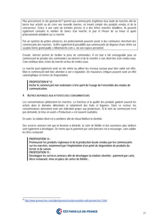 21
Plus précisément, le site géomarché50 permet aux commerçants d’optimiser leur étude de marchés afin de
lancer leur activité ou de créer une nouvelle tournée, en tenant compte des produits vendus et de la
concurrence. Grâce à une carte du territoire précise et à des fiches marchés détaillées, ils peuvent
également connaître le nombre de bancs d’un marché, le jour et l’heure de sa tenue et quels
professionnels déballent sur ce marché.
Par un système de petites annonces, les professionnels peuvent savoir si des communes cherchent des
commerçants des marchés. Il offre également la possibilité aux commerçants de disposer d’une vitrine sur
sa plate-forme grand public « Mtonmarche.com », via son espace personnel.
Ensuite, internet permet de faciliter la prise de commandes. Il est tout à fait envisageable pour un
commerçant de prendre des commandes via internet et de la remettre à son client lors d’un rendez-vous.
Cela contribue donc à faire du marché un lieu de rendez-vous.
Le marché peut également avoir un site vitrine ou utiliser les réseaux sociaux pour faire valoir son offre.
Mais le commerçant doit faire attention à son e-réputation. De mauvaises critiques peuvent avoir un effet
catastrophique en termes de fréquentation.
PROPOSITION N°13
Inciter le commerçant non sédentaire à tirer parti de l’usage de l’ensemble des modes de
communication.
4. AUTRES REPONSES AUX ATTENTES DES CONSOMMATEURS
Les consommateurs plébiscitent les marchés. La fraîcheur et la qualité des produits guident souvent les
achats dans le domaine alimentaire et notamment des fruits et légumes. Dans ce secteur, les
consommateurs aimeraient avoir une indication propre aux producteurs. Si le nom du commerçant n’est
pas demandé, la mise en avant « Producteurs » est souvent souhaitée.
En outre, la relation client est à améliorer afin de mieux fidéliser la clientèle.
Des services annexes tels que la livraison à domicile, la carte de fidélité et des ouvertures plus tardives
sont également à développer. De même que le paiement par carte bancaire est à encourager, sans oublier
les titres restaurant.
PROPOSITION 14 :
Promouvoir les produits régionaux et de la production locale vendus par les commerçants
sur les marchés, notamment par l’implantation d’un point de dégustation de produits du
terroir et de saison.
PROPOSITION 15 :
Développer les services annexes afin de développer la relation clientèle : paiement par carte,
titres restaurant, mise en place de cartes de fidélité...
50
http://www.geomarches.com/adpm/geomarches/presentation-outil-geomarches1.html
 