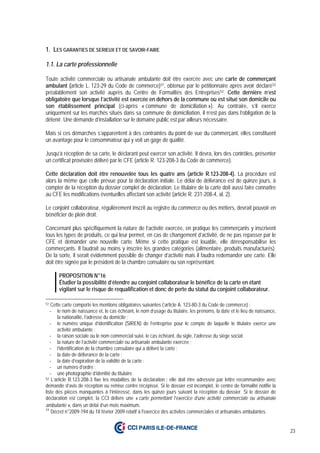 23
1. LES GARANTIES DE SERIEUX ET DE SAVOIR-FAIRE
1.1. La carte professionnelle
Toute activité commerciale ou artisanale ambulante doit être exercée avec une carte de commerçant
ambulant (article L. 123-29 du Code de commerce)51, obtenue par le pétitionnaire après avoir déclaré52
préalablement son activité auprès du Centre de Formalités des Entreprises53. Cette dernière n’est
obligatoire que lorsque l’activité est exercée en dehors de la commune où est situé son domicile ou
son établissement principal (ci-après « commune de domiciliation »). Au contraire, s’il exerce
uniquement sur les marchés situés dans sa commune de domiciliation, il n’est pas dans l’obligation de la
détenir. Une demande d’installation sur le domaine public est par ailleurs nécessaire.
Mais si ces démarches s’apparentent à des contraintes du point de vue du commerçant, elles constituent
un avantage pour le consommateur qui y voit un gage de qualité.
Jusqu’à réception de sa carte, le déclarant peut exercer son activité. Il devra, lors des contrôles, présenter
un certificat provisoire délivré par le CFE (article R. 123-208-3 du Code de commerce).
Cette déclaration doit être renouvelée tous les quatre ans (article R.123-208-4). La procédure est
alors la même que celle prévue pour la déclaration initiale. Le délai de délivrance est de quinze jours, à
compter de la réception du dossier complet de déclaration. Le titulaire de la carte doit aussi faire connaître
au CFE les modifications éventuelles affectant son activité (article R. 231-208-4, al. 2).
Le conjoint collaborateur, régulièrement inscrit au registre du commerce ou des métiers, devrait pouvoir en
bénéficier de plein droit.
Concernant plus spécifiquement la nature de l’activité exercée, en pratique les commerçants y inscrivent
tous les types de produits, ce qui leur permet, en cas de changement d’activité, de ne pas repasser par le
CFE et demander une nouvelle carte. Même si cette pratique est louable, elle déresponsabilise les
commerçants. Il faudrait au moins y inscrire les grandes catégories (alimentaire, produits manufacturés).
De la sorte, il serait évidemment possible de changer d’activité mais il faudra redemander une carte. Elle
doit être signée par le président de la chambre consulaire ou son représentant.
PROPOSITION N°16
Étudier la possibilité d’étendre au conjoint collaborateur le bénéfice de la carte en étant
vigilant sur le risque de requalification et donc de perte du statut du conjoint collaborateur.
51 Cette carte comporte les mentions obligatoires suivantes (’article A. 123-80-3 du Code de commerce) :
- le nom de naissance et, le cas échéant, le nom d’usage du titulaire, les prénoms, la date et le lieu de naissance,
la nationalité, l’adresse du domicile ;
- le numéro unique d’identification (SIREN) de l’entreprise pour le compte de laquelle le titulaire exerce une
activité ambulante ;
- la raison sociale ou le nom commercial suivi, le cas échéant, du sigle, l’adresse du siège social;
- la nature de l’activité commerciale ou artisanale ambulante exercée ;
- l’identification de la chambre consulaire qui a délivré la carte ;
- la date de délivrance de la carte ;
- la date d’expiration de la validité de la carte ;
- un numéro d’ordre ;
- une photographie d’identité du titulaire.
52 L’article R.123-208-3 fixe les modalités de la déclaration : elle doit être adressée par lettre recommandée avec
demande d’avis de réception ou remise contre récépissé. Si le dossier est incomplet, le centre de formalité notifie la
liste des pièces manquantes à l’intéressé, dans les quinze jours suivant la réception du dossier. Si le dossier de
déclaration est complet, la CCI délivre une « carte permettant l’exercice d’une activité commerciale ou artisanale
ambulante », dans un délai d’un mois maximum.
53
Décret n°2009-194 du 18 février 2009 relatif à l'exercice des activités commerciales et artisanales ambulantes.
 