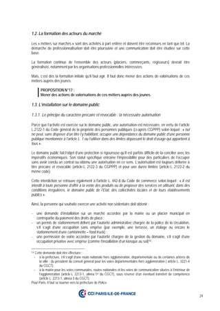 24
1.2. La formation des acteurs du marché
Les « métiers sur marchés » sont des activités à part entière et doivent être reconnues en tant que tel. La
démarche de professionnalisation doit être poursuivie et une communication doit être étudiée sur cette
base.
La formation continue de l’ensemble des acteurs (placiers, commerçants, régisseurs) devrait être
généralisée, notamment par les organisations professionnelles intéressées.
Mais, c’est dès la formation initiale qu’il faut agir. Il faut donc mener des actions de valorisations de ces
métiers auprès des jeunes.
PROPOSITION N°17 :
Mener des actions de valorisations de ces métiers auprès des jeunes.
1.3. L’installation sur le domaine public
1.3.1. Le principe du caractère précaire et révocable : la nécessaire autorisation
Parce que l’activité est exercée sur le domaine public, une autorisation est nécessaire, en vertu de l’article
L.2122-1 du Code général de la propriété des personnes publiques (ci-après CGPPP) selon lequel : « nul
ne peut, sans disposer d’un titre l’y habilitant, occuper une dépendance du domaine public d’une personne
publique mentionnée à l’article L. 1 ou l’utiliser dans des limites dépassant le droit d’usage qui appartient à
tous ».
Le domaine public fait l’objet d’une protection si rigoureuse qu’il est parfois difficile de la concilier avec les
impératifs économiques. Son statut spécifique entraîne l’impossibilité pour des particuliers de l’occuper
sans avoir conclu un contrat ou obtenu une autorisation en ce sens. L’autorisation est toujours délivrée à
titre précaire et révocable (article L. 2122-3 du CGPPP) et pour une durée limitée (article L. 2122-2 du
même code).
Cette interdiction se retrouve également à l'article L. 442-8 du Code de commerce selon lequel : « Il est
interdit à toute personne d’offrir à la vente des produits ou de proposer des services en utilisant, dans des
conditions irrégulières, le domaine public de l’Etat, des collectivités locales et de leurs établissements
publics ».
Ainsi, la personne qui souhaite exercer une activité non sédentaire doit obtenir :
- une demande d’installation sur un marché accordée par la mairie ou un placier municipal en
contrepartie du paiement des droits de place ;
- un permis de stationnement délivré par l’autorité administrative chargée de la police de la circulation,
s’il s’agit d’une occupation sans emprise (par exemple, une terrasse, un étalage ou encore le
stationnement d’une camionnette – food truck) ;
- une permission de voirie accordée par l’autorité chargée de la gestion du domaine, s’il s’agit d’une
occupation privative avec emprise (comme l’installation d’un kiosque au sol)54.
54 Cette demande doit être effectuée :
- à la préfecture, s’il s’agit d’une route nationale hors agglomération, départementale ou de certaines artères de
la ville ; du président du conseil général pour les voies départementales hors agglomération ( article L. 3221-4
du CGCT).
- à la mairie pour les voies communales, routes nationales et les voies de communication situées à l’intérieur de
l’agglomération (article L. 2213-1, alinéa 1er du CGCT), sous réserve d’un éventuel transfert de compétence
(article L. 2213-1, alinéa 3 du CGCT).
Pour Paris, il faut se tourner vers la préfecture de Police.
 