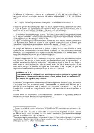 25
La délivrance de l’autorisation n’est en aucun cas automatique. Le refus doit être motivé et fondé, par
exemple sur l’atteinte à l’ordre public, la sécurité et la salubrité publiques (articles L.2212-1 et L.2212-2 du
CGCT).
1.3.2. Le principe de non gratuité du domaine public : le versement d’une redevance
L’occupation privative du domaine public n’est pas gratuite, conformément aux dispositions de l’article
L.2125-1 du CGPPP. Les commerçants non sédentaires doivent s’acquitter d’une redevance, sous la
forme d’un droit de place (article L.2224-18 du CGCT), fixés par le conseil municipal :
« Les délibérations du conseil municipal relatives à la création, au transfert ou à la suppression de halles
ou de marchés communaux sont prises après consultation des organisations professionnelles intéressées
qui disposent d’un délai d’un mois pour émettre un avis.
Le régime des droits de place et de stationnement sur les halles et les marchés est défini conformément
aux dispositions d’un cahier des charges ou d’un règlement établi par l’autorité municipale après
consultation des organisations professionnelles intéressées » (article L.2224-18 du CGCT).
En principe, les différences de tarification ne peuvent se fonder que sur une différence de valeur
commerciale des emplacements ou dans les superficies accordées55. Les bases de calcul doivent être les
mêmes pour toutes les professions, quel que soit la nature des marchandises et les modes d’étalage. Mais
ce système témoigne d’une certaine opacité des droits de places56.
S’agissant d’une recette fiscale pour la commune et fixée par elle, de trop fortes distorsions entre les taux
sont constatées. Des principes et critères de base devraient être énoncés dans le règlement-type57 - et
non dans des circulaires ou réponses ministérielles. Il conviendrait de prévoir un mode de calcul unique au
mètre linéaire de surface de vente, pour éviter de compter deux à trois fois les mêmes surfaces ; le tarif
étant ensuite fixé par la commune au regard des circonstances locales. De plus, les prix des
emplacements devraient être obligatoirement affichés en mairie et sur le marché.
PROPOSITION N°18
Assurer davantage de transparence des droits de places en prévoyant dans le règlement-type
leur mode de calcul au linéaire et non au mètre carré ou, à tout le moins, afficher en mairie et
sur les marchés le prix des emplacements.
Parallèlement, les augmentations devraient être obligatoirement justifiées, autrement que par des droits de
« poussette » (c'est-à-dire de charrette) ou de « stationnement ». Les barèmes sont donc fixés par la
personne publique compétente pour la délivrance des autorisations d’occupation. Or, il n’y a pas
d’obligation de motivation aux changements de barèmes. Une telle situation n’est ni supportable, ni
équitable.
Les tarifs doivent être uniformes mais il conviendrait d’inciter à l’amélioration de la gestion des déchets en
fin de marché (tri sélectif, dons à des associations caritatives,…).
55 Circulaire ministérielle du ministère de l’intérieur n°78-73 du 8 février 1978 relative au régime des marchés et des
foires.
56 Rapports de la CCIP, « Occupation du domaine public par les commerçants - Propositions de la CCIP », présenté
par Monsieur Jacques Tardieu, le 13 octobre 2005 ; et « Commerce non sédentaire : pour un environnement juridique
plus sûr », présenté par M. Guy COSTE, 12 juillet 2001.
57
La proposition d’arrêté portant règlement général du marché d’avril 2012 suggère juste que les tarifs soient établis
au mètre linéaire. Quant au règlement type en vigueur jusqu’à cette date, il prévoyait que l’application de la taxe de
droit de place est basée sur le mètre linéaire occupé.
 
