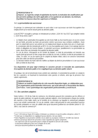 26
PROPOSITION N°19
Imposer, au regard du compte d’exploitation du marché, la motivation des modifications par
la personne publique des tarifs applicables à l’occupation de son domaine. Au minimum,
prohiber les hausses deux fois supérieures à l’inflation.
1.4. La présentation du successeur
En principe, le commerçant non sédentaire ne peut céder à son successeur son droit d’occupation d’un
emplacement sur le marché faisant partie du domaine public.
La loi ACTPE58 assouplit ce principe en introduisant un article L.2224-18-1 du CGCT qui complète l’article
L. 2224-18 du même code59:
- Le titulaire d’une autorisation d’occupation au sein d’une halle ou d’un marché peut, en cas de cession
de son fonds, présenter au maire une personne comme successeur sous certaines conditions : d’une
part, le cédant doit exercer son activité sur cet emplacement depuis au moins trois ans et, d’autre part,
le cessionnaire doit être immatriculé au RCS. En cas d’acceptation par le maire, il est subrogé dans les
droits et obligations de l’ancien titulaire. Le potentiel successeur, parallèlement à sa présentation au
maire, devra faire une demande d’occupation du domaine public.
- En cas de décès, d’incapacité ou de retraite du titulaire, ce droit de présentation est transmis aux
ayants droit qui peuvent en faire usage dans un délai de six mois. A défaut, le droit de présentation est
caduc. En outre, en cas de reprise par le conjoint du titulaire initial, celui-ci en conserve l’ancienneté
pour faire valoir son droit de présentation.
- La décision motivée du maire doit être notifiée au titulaire du droit de présentation et à son successeur
dans un délai de deux mois.
Ces dispositions ont pour objet d’atténuer le caractère précaire et révocable des autorisations
d’occupation du domaine public et ne s’appliquent pas au domaine public naturel.
En pratique, lors de la transmission d’une activité non sédentaire, il conviendrait de prendre en compte le
lien de « parenté » en favorisant la transmission entre parents et enfants, ainsi que la présence d’un
salarié expérimenté.
PROPOSITION N°20
Élaborer un modèle d’application de cette nouvelle disposition légale, en collaboration avec
les organisations professionnelles intéressées, qui serait adressée à l’Association des Maires
de France ; l’avis systématique des organisations professionnelles y serait inscrit.
1.5. Des sanctions adaptées
Selon l’article L.123-30 du Code de commerce, les infractions peuvent être constatées par les officiers et
agents de police judiciaire, les agents de police judiciaire adjoints, et les fonctionnaires chargés du contrôle
des marchés et des halles situés sur le territoire de la commune sur laquelle le commerçant ambulant
exerce son activité commerciale. En cas de contrôle, celui-ci doit présenter la carte permettant l’exercice
de l’activité ambulante en cours de validité ainsi qu’un document justifiant de son identité (article R. 123-
208-5, I du Code de commerce)60.
58 Loi n° 2014-626 du 18 juin 2014 relative à l'artisanat, au commerce et aux très petites entreprises, article 71.
59 A noter que ces dispositions ne s’appliquent qu’aux abonnés, non aux volants.
60 Dans l’hypothèse où la personne contrôlée est un salarié ou un préposé, l’article R. 123-208-5 du Code de
commerce prévoit que doivent être présentée à toute réquisition des agents compétents :
- une copie de la carte de la personne pour le compte de laquelle ils exercent cette activité,
- un document établissant un lien avec le titulaire de la carte,
- ainsi qu’un document justifiant de son identité.
 