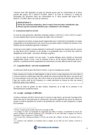 27
L’absence d’une telle déclaration est punie de l’amende prévue pour les contraventions de 4e classe
pouvant aller jusqu’à 750 € (article R. 123-208-8, alinéa 1er du Code de commerce). Le défaut de
présentation des documents relève des contraventions de 3e classe pouvant aller jusqu’à 450 €
(article R. 123-208-8, alinéa 2 du Code de commerce).
PROPOSITION N°21
Prévoir des exclusions temporaires, dans le respect d’une procédure contradictoire, plus
efficaces que des exclusions définitives qui « condamnent » une entreprise.
2. LA RIGUEUR DU MODE DE GESTION
En vertu du Code général des collectivités territoriales (articles L.2224-18 et L.2212-2 CGCT), le maire61
est seul compétent dans l’exercice de la police des halles, foires et marchés62.
Cette compétence lui confère un large pouvoir d’appréciation pour en déterminer la localisation, les modes
d’organisation et de fonctionnement, sous réserve de ne pas porter atteinte à la liberté du commerce et de
l’industrie par des interdictions générales et absolues63.
En tant que service public à caractère industriel et commercial64, la gestion des marchés peut être assurée
en régie directe par la commune ou être dévolue à un gestionnaire privé en la forme d’un contrat de
délégation de service public : concession, affermage ou gérance.
Le choix du mode de gestion n’est pas neutre : la gestion déléguée privée introduit un intervenant
supplémentaire faisant « écran » avec la commune et qui va, de fait, devenir l’interlocuteur direct de
proximité. Le positionnement des organisations de commerçants sera donc différent selon le mode retenu.
2.1. La gestion directe : une voie exceptionnelle
La mairie peut choisir de gérer elle-même le marché, ce qui est en pratique peu courant.
Petite commune des Yvelines de 3800 habitants, la ville de Juziers a voulu redynamiser son centre-ville en
créant un marché le vendredi après-midi. Elle a décidé d’en assurer la gestion elle-même, sans passer par
un concessionnaire ou par une régie. Elle a fait le choix de ne percevoir aucun droit de place (sinon une
régie des recettes aurait dû être instaurée) et a réalisé elle-même les travaux de mise aux normes
(électricité, points d’eau, toilettes).
Le choix du mode de gestion est donc fonction, notamment, de la taille de la commune et du
dimensionnement corrélatif du marché.
2.2. La régie : avantages et difficultés
Certaines communes ont fait le choix de gérer le marché en régie directe, qui présente l’avantage d’être
moins chère que la concession pour les commerçants. Elle permet également aux acteurs du marché de
prendre en main les opérations de sécurité et de promotion des marchés en toute transparence à l’égard
de la commune.
61 A Paris, il s’agit du préfet de police (arrêté du 12 messidor an VIII).
62 En pratique, le maire est responsable de l’organisation des halles et marchés, et notamment du respect des
normes d’hygiènes des aliments (Règlement (CE) n°852/2004 du 29 avril 2004 relatif à l'hygiène des denrées
alimentaires, entré en vigueur au 1er janvier 2006).
63 CE 26 avril 1993, Commune de Méribel, n°101146, cité in Rep. Min. n°00644, JO Sénat, 29 novembre 2012, p.
2753.
64 Le commerce non sédentaire est mentionné dans le chapitre sur les SPIC du CGCT (articles L.2224-18 et
suivants).
 