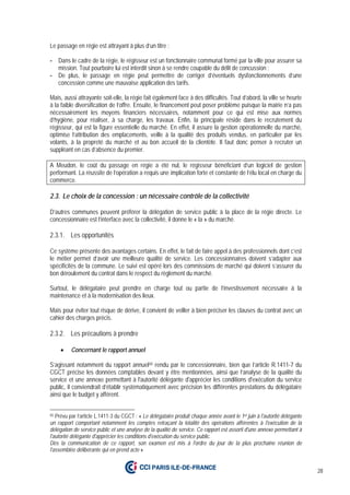28
Le passage en régie est attrayant à plus d’un titre :
- Dans le cadre de la régie, le régisseur est un fonctionnaire communal formé par la ville pour assurer sa
mission. Tout pourboire lui est interdit sinon à se rendre coupable du délit de concussion ;
- De plus, le passage en régie peut permettre de corriger d’éventuels dysfonctionnements d’une
concession comme une mauvaise application des tarifs.
Mais, aussi attrayante soit-elle, la régie fait également face à des difficultés. Tout d’abord, la ville se heurte
à la faible diversification de l’offre. Ensuite, le financement peut poser problème puisque la mairie n’a pas
nécessairement les moyens financiers nécessaires, notamment pour ce qui est mise aux normes
d’hygiène, pour réaliser, à sa charge, les travaux. Enfin, la principale réside dans le recrutement du
régisseur, qui est la figure essentielle du marché. En effet, il assure la gestion opérationnelle du marché,
optimise l’attribution des emplacements, veille à la qualité des produits vendus, en particulier par les
volants, à la propreté du marché et au bon accueil de la clientèle. Il faut donc penser à recruter un
suppléant en cas d’absence du premier.
A Meudon, le coût du passage en régie a été nul, le régisseur bénéficiant d’un logiciel de gestion
performant. La réussite de l’opération a requis une implication forte et constante de l’élu local en charge du
commerce.
2.3. Le choix de la concession : un nécessaire contrôle de la collectivité
D’autres communes peuvent préférer la délégation de service public à la place de la régie directe. Le
concessionnaire est l’interface avec la collectivité, il donne le « la » du marché.
2.3.1. Les opportunités
Ce système présente des avantages certains. En effet, le fait de faire appel à des professionnels dont c’est
le métier permet d’avoir une meilleure qualité de service. Les concessionnaires doivent s’adapter aux
spécificités de la commune. Le suivi est opéré lors des commissions de marché qui doivent s’assurer du
bon déroulement du contrat dans le respect du règlement du marché.
Surtout, le délégataire peut prendre en charge tout ou partie de l’investissement nécessaire à la
maintenance et à la modernisation des lieux.
Mais pour éviter tout risque de dérive, il convient de veiller à bien préciser les clauses du contrat avec un
cahier des charges précis.
2.3.2. Les précautions à prendre
• Concernant le rapport annuel
S’agissant notamment du rapport annuel65 rendu par le concessionnaire, bien que l’article R.1411-7 du
CGCT précise les données comptables devant y être mentionnées, ainsi que l’analyse de la qualité du
service et une annexe permettant à l'autorité délégante d'apprécier les conditions d'exécution du service
public, il conviendrait d’établir systématiquement avec précision les différentes prestations du délégataire
ainsi que le budget y afférent.
65 Prévu par l’article L.1411-3 du CGCT : « Le délégataire produit chaque année avant le 1er juin à l'autorité délégante
un rapport comportant notamment les comptes retraçant la totalité des opérations afférentes à l'exécution de la
délégation de service public et une analyse de la qualité de service. Ce rapport est assorti d'une annexe permettant à
l'autorité délégante d'apprécier les conditions d'exécution du service public.
Dès la communication de ce rapport, son examen est mis à l'ordre du jour de la plus prochaine réunion de
l'assemblée délibérante qui en prend acte »
 