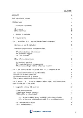 2
SOMMAIRE
SOMMAIRE 2
PRINCIPALES PROPOSITIONS 4
INTRODUCTION 4
I. ENJEUX SOCIO-ECONOMIQUES 5
1. Enjeu societal 5
2. Enjeu economique 5
II. APPROCHE DE BENCHMARK 6
III. SCENARIO RETENU 8
TITRE 1 : LE MARCHE, UN DES MOTEURS DE LA DYNAMIQUE URBAINE 9
1. Le marché, au cœur du projet urbain 10
2. La prise en compte de besoins techniques spécifiques 11
2.1.Les locaux techniques et le microfoncier 11
2.2.Les contraintes d’hygiène 11
2.3.Le parc automobile 12
3. D’autres formes de dynamisation 12
3.1.Exemple des food trucks 12
3.2.Les magasins éphémères (ou pop-up stores) 14
3.3.Les revendeurs d’objets mobiliers : antiquaires et brocanteurs 16
TITRE 2 : UNE REPONSE AUX NOUVELLES ATTENTES DES CONSOMMATEURS 18
1. Les nouveaux comportements et les nouvelles mobilités 19
2. Le respect des équilibres commerciaux 20
3. Le défi du e-commerce et du m-commerce 20
4. Autres réponses aux attentes des consommateurs 21
TITRE 3 : LES CLEFS DE LA REUSSITE : LA GESTION PERFORMANTE DU MARCHE ET LE
PROFESSIONNALISME DES ACTEURS 22
1. Les garanties de sérieux et de savoir-faire 23
1.1. La carte professionnelle 23
1.2. La formation des acteurs du marché 24
1.3. L’installation sur le domaine public 24
1.3.1.Le principe du caractère précaire et révocable : la nécessaire autorisation 24
1.3.2.Le principe de non gratuité du domaine public : le versement d’une redevance 25
1.4.La présentation du successeur 26
1.5.Des sanctions adaptées 26
 