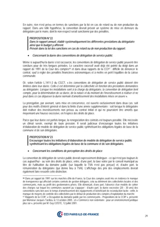 29
En outre, rien n’est prévu en termes de sanctions par la loi en cas de retard ou de non production du
rapport. Dans une telle hypothèse, la convention devrait prévoir un système de mise en demeure du
délégataire par le maire, dont le non-respect serait sanctionné par des pénalités.
PROPOSITION N°22
Dans le rapport annuel, établir systématiquement les différentes prestations du délégataire
ainsi que le budget y afférent.
Prévoir dans la loi des sanctions en cas de retard ou de non production du rapport.
• Concernant la durée des conventions de délégation de service public
Même si aujourd’hui la durée s’est raccourcie, les conventions de délégation de service public peuvent être
conclues pour de très longues périodes. Le caractère excessif avait déjà été pointé du doigt dans un
rapport de 1991 de la Cour des comptes66 et dans deux rapports de la CCI67 : difficile de dénoncer le
contrat, sauf à régler des pénalités financières astronomiques et à mettre en péril l’équilibre de la caisse
communale.
Or, selon l’article L.1411-2 du CGCT, « les conventions de délégation de service public doivent être
limitées dans leur durée. Celle-ci est déterminée par la collectivité en fonction des prestations demandées
au délégataire. Lorsque les installations sont à la charge du délégataire, la convention de délégation tient
compte, pour la détermination de sa durée, de la nature et du montant de l’investissement à réaliser et ne
peut dans ce cas dépasser la durée normale d’amortissement des installations mises en œuvre ».
La prorogation, par avenant, sans mise en concurrence, est ouverte exclusivement dans deux cas: soit
pour des motifs d’intérêt général et dans la limite d’une année supplémentaire ; soit lorsque le délégataire
doit réaliser des investissements non prévus au contrat initial et qui ne pourraient être amortis que
moyennant une hausse excessive, en l’espèce des droits de place.
Parce que leur durée est parfois longue, la renégociation des contrats est toujours possible. Elle nécessite
un climat serein, exempt de toute pression. Il serait judicieux d’encourager toutes les initiatives
d’élaboration de modèle de délégation de service public synthétisant les obligations légales de base de la
commune et de son délégataire.
PROPOSITION N°23
Encourager toutes les initiatives d’élaboration de modèle de délégation de service public
synthétisant les obligations légales de base de la commune et de son délégataire.
• Concernant les conditions de perception des droits de place
La convention de délégation de service public devrait expressément distinguer - ce qui n’est pas toujours le
cas aujourd’hui - au sein des droits de place, entre, d’une part, la taxe votée par le conseil municipal au
titre de l’utilisation du domaine public (sur laquelle la TVA n’est pas perçue) et, d’autre part, la
rémunération du délégataire (qui donne lieu à TVA). L’affichage des prix des emplacements devrait
également faire ressortir cette distinction.
66 Dans un rapport de 1991 sur les marchés d’Ile-de-France, la Cour des comptes avait mis en évidence le manque
de transparence qui affectait certains contrats de gestion déléguée, cela au détriment des collectivités locales et des
commerçants, mais au profit des gestionnaires privés. Elle dénonçait, d’une part, l’absence d’un modèle de cahier
des charges sur lequel les communes auraient pu s’appuyer ; d’autre part, la durée excessive (20 - 30 ans) des
conventions sans lien avec le temps d’amortissement des équipements et bénéficiant de reconduction tacite ; enfin, le
manque de moyens de contrôle des collectivités par le défaut de production des comptes d’exploitation du marché.
67 Rapports de la CCIP, « Occupation du domaine public par les commerçants - Propositions de la CCIP », présenté
par Monsieur Jacques Tardieu, le 13 octobre 2005 ; et « Commerce non sédentaire : pour un environnement juridique
plus sûr », présenté par M. Guy COSTE, 12 juillet 2001.
 