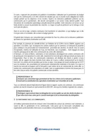 30
En outre, s’agissant des prestations de publicité et d’animation, l’utilisation par le gestionnaire du budget
voté par les commerçants à cet effet, devrait être décidée par eux et assortie d’une obligation de rendre
compte portant sur les dépenses et les recettes. Quant à la redevance publicitaire prélevée sur les
commerçants par le gestionnaire, elle devrait correspondre à un service rendu dûment justifié. Tout
mécanisme de reconduction automatique annuelle devrait être prohibé. Cette redevance est versée sur un
fonds destiné à assurer la promotion des marchés. Le risque est qu’ils la prélèvent sur le métrage et non
sur le prix des places.
Dans le cas de la régie, certaines communes l’ont transformé en subvention, ce qui implique que si elle
n’est pas votée et reconduite, elle va dans le budget général.
Il faudrait donc instaurer une convention-type permettant de fixer les critères de la redevance publicitaire
qui finance les opérations d’animation sur la ville.
Par exemple, la commune de Joinville-le-Pont, sur l’initiative de la CCI94 et de la CMA94, organise une
opération « Eco-Défis » qui récompense les actions réalisées par le commerce et l’artisanat de proximité
pour contribuer à la préservation de l’environnement : prévention des déchets, tri sélectif, mise en avant
d’écoproduits, maîtrise de l’utilisation de l’eau, de l'électricité, sacs recyclables… Sont engagés les deux
marchés principaux de la ville et les commerçants du centre-ville volontaires.
A Nemours, en Seine-et-Marne, sédentaires et non-sédentaires développent des actions communes afin
de promouvoir et de dynamiser le centre-ville, notamment le mercredi après-midi qui connaît une baisse de
fréquentation. Pour ce faire, les commerçants sédentaires ont distribué des tickets à gratter à leurs
clients afin de gagner des bons d’achats d’une valeur de 5 euros, à utiliser exclusivement sur le marché
mercredi. Ces actions ont été possibles par la mise en place d’un groupe de travail constitué par la CCI77
avec les membres des associations de commerçants sédentaire/non sédentaire et la mairie. A ce jour, le
marché du mercredi est toujours actif et fait partie à part entière de la vie commerciale du centre-ville. Le
nombre des commerçants non-sédentaires est stable, voire en augmentation à l’arrivée des beaux jours, le
lien entre chacun existe et la polarité commerciale est bien identifiée.
PROPOSITION N° 24
Instaurer une convention-type permettant de fixer les critères de la redevance publicitaire,
favorisant la coordination des opérations d’animation sur l’ensemble de la ville.
Tous ces éléments doivent impérativement figurer dans le rapport, soumis à la commune, à la commission
paritaire du marché incluant un représentant de la DDCCRF, ainsi qu’à la chambre régionale des comptes.
PROPOSITION N° 25
Distinguer expressément dans la délégation de service public au sein des droits de place ce
qui relève de la taxe votée par le conseil municipal et de la rémunération du délégataire.
3. LE PARTENARIAT AVEC LES COMMERÇANTS
Un meilleur partenariat devrait être instauré entre l’ensemble des acteurs du commerce non sédentaire, à
savoir la ville, le gestionnaire et les commerçants. Cela passe par la nécessaire consultation des
organisations professionnelles intéressées, la surveillance et la promotion conjointes des marchés.
 