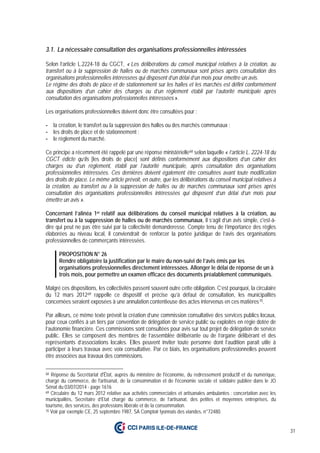 31
3.1. La nécessaire consultation des organisations professionnelles intéressées
Selon l’article L.2224-18 du CGCT, « Les délibérations du conseil municipal relatives à la création, au
transfert ou à la suppression de halles ou de marchés communaux sont prises après consultation des
organisations professionnelles intéressées qui disposent d’un délai d’un mois pour émettre un avis.
Le régime des droits de place et de stationnement sur les halles et les marchés est défini conformément
aux dispositions d’un cahier des charges ou d’un règlement établi par l’autorité municipale après
consultation des organisations professionnelles intéressées ».
Les organisations professionnelles doivent donc être consultées pour :
- la création, le transfert ou la suppression des halles ou des marchés communaux ;
- les droits de place et de stationnement ;
- le règlement du marché.
Ce principe a récemment été rappelé par une réponse ministérielle68 selon laquelle « l’article L. 2224-18 du
CGCT édicte qu’ils [les droits de place] sont définis conformément aux dispositions d’un cahier des
charges ou d’un règlement, établi par l’autorité municipale, après consultation des organisations
professionnelles intéressées. Ces dernières doivent également être consultées avant toute modification
des droits de place. Le même article prévoit, en outre, que les délibérations du conseil municipal relatives à
la création, au transfert ou à la suppression de halles ou de marchés communaux sont prises après
consultation des organisations professionnelles intéressées qui disposent d’un délai d’un mois pour
émettre un avis ».
Concernant l’alinéa 1er relatif aux délibérations du conseil municipal relatives à la création, au
transfert ou à la suppression de halles ou de marchés communaux, il s’agit d’un avis simple, c'est-à-
dire qui peut ne pas être suivi par la collectivité demanderesse. Compte tenu de l’importance des règles
élaborées au niveau local, il conviendrait de renforcer la portée juridique de l’avis des organisations
professionnelles de commerçants intéressées.
PROPOSITION N° 26
Rendre obligatoire la justification par le maire du non-suivi de l’avis émis par les
organisations professionnelles directement intéressées. Allonger le délai de réponse de un à
trois mois, pour permettre un examen efficace des documents préalablement communiqués.
Malgré ces dispositions, les collectivités passent souvent outre cette obligation. C’est pourquoi, la circulaire
du 12 mars 201269 rappelle ce dispositif et précise qu’à défaut de consultation, les municipalités
concernées seraient exposées à une annulation contentieuse des actes intervenus en ces matières70.
Par ailleurs, ce même texte prévoit la création d’une commission consultative des services publics locaux,
pour ceux confiés à un tiers par convention de délégation de service public ou exploités en régie dotée de
l’autonomie financière. Ces commissions sont consultées pour avis sur tout projet de délégation de service
public. Elles se composent des membres de l’assemblée délibérante ou de l’organe délibérant et des
représentants d’associations locales. Elles peuvent inviter toute personne dont l’audition parait utile à
participer à leurs travaux avec voix consultative. Par ce biais, les organisations professionnelles peuvent
être associées aux travaux des commissions.
68 Réponse du Secrétariat d'État, auprès du ministère de l'économie, du redressement productif et du numérique,
chargé du commerce, de l'artisanat, de la consommation et de l'économie sociale et solidaire publiée dans le JO
Sénat du 03/07/2014 - page 1616
69 Circulaire du 12 mars 2012 relative aux activités commerciales et artisanales ambulantes : concertation avec les
municipalités, Secrétaire d’Etat chargé du commerce, de l’artisanat, des petites et moyennes entreprises, du
tourisme, des services, des professions libérale et de la consommation.
70 Voir par exemple CE, 25 septembre 1987, SA Comptoir lyonnais des viandes, n°72480.
 