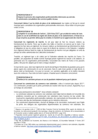 32
PROPOSITION N°27
Imposer la présence des organisations professionnelles intéressées au sein des
commissions consultatives des services publics locaux.
Concernant l’alinéa 2 sur les droits de place et de stationnement, leur régime est fixé par le conseil
municipal après consultation des organisations professionnelles intéressées. Aucun délai n’est prévu pour
rendre cet avis.
PROPOSITION N° 28
Compléter le second alinéa de l’article L. 2224-18 du CGCT, par un délai de remise de l’avis
dans le cas de la définition du régime des droits de place et de stationnement, à l’instar de ce
qui est prévu au premier alinéa pour la création, le transfert ou la suppression des marchés.
Concernant les règlements de marché, ils ont pour objet de fixer les mesures relatives au
fonctionnement du marché. Parce que la police des halles et marchés est exercée par le maire, il lui
appartient de fixer dans un règlement, les mesures relatives au fonctionnement qui déterminent les droits
et obligations de tous les acteurs dans le respect de la liberté du commerce et de l’industrie. L’adoption
d’un règlement intérieur fixant les règles de fonctionnement du marché n’est pas obligatoire en vertu du
principe de la libre administration des collectivités territoriales71.
Toutefois, un règlement type a été réalisé par la Fédération nationale des marchés de France. En
parallèle, une proposition de modèle d’arrêté municipal portant règlement de marché a été élaborée, en
partenariat avec les organisations professionnelles, l’association des maires de France et les pouvoirs
publics. Elle peut être adaptée par le maire à chaque situation72.
En tout état de cause, dans tout règlement de marché devrait figurer l’interdiction du pourboire perçu par le
placier auprès des commerçants en cas de concession. Dans le cadre d’une gestion en régie directe, le
placier étant un fonctionnaire, il ne peut en recevoir. Les sanctions applicables en la matière devraient
aussi être renforcées. Pour éviter de tenter le placier, il faudrait aussi le rémunérer correctement.
PROPOSITION N°29
Renforcer les sanctions prévues en cas de pourboire indûment perçu par le placier.
Concernant les commissions du commerce non sédentaire, celles-ci n’existent plus depuis 201173.
Ces commissions, présidées par le préfet, permettait une réunion entre tous les acteurs. Aujourd’hui, il y a
un manque de concertation
Créées pour promouvoir la concertation74, deux échelons existaient:
- La commission nationale du commerce non sédentaire dont l’objet était de débattre de l’ensemble des
problèmes rencontrés par les commerçants non sédentaires dans l’exercice de leur activité. Elle
réunissait les organisations professionnelles nationales, des représentants de l’Association des maires
de France ainsi que des fonctionnaires désignés par les ministères intéressés.
- Des commissions départementales, structure de dialogue et de concertation, réunissaient, sous l’égide
du préfet, des délégués des organisations départementales du commerce non sédentaire, des
71 Réponse à la question écrite n° 11083 de Mme Françoise Férat du Secrétariat d'État, auprès du ministère de
l'économie, du redressement productif et du numérique, chargé du commerce, de l'artisanat, de la consommation et
de l'économie sociale et solidaire publiée dans le JO Sénat du 03/07/2014 - page 1616.
72 Proposition d’arrêté portant règlement général du marché du 24 avril 2012, disponible à l’adresse suivante :
http://www.amf.asso.fr/document/fichier.asp?FTP=AMF_7518_MODELE_DE_REGLEMENT_DE_MARCHE.pdf&ID_
DOC=7518&DOT_N_ID=7
73 Rep. Min. du Ministère de l’économie, des finances et de l’industrie, JO Assemblée Nationale 1er février 2011
(question n°74106).
74 Circulaire du 13 mai 1980 relative aux commissions départementales pour le commerce non sédentaire, disponible
à l’adresse suivante : http://www.scmpvl.net/upload/documents/13mai1980.pdf
 