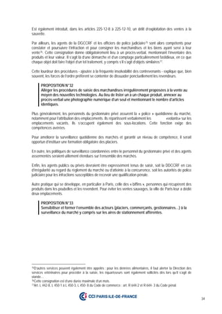 34
Est également introduit, dans les articles 225-12-8 à 225-12-10, un délit d’exploitation des ventes à la
sauvette.
Par ailleurs, les agents de la DGCCRF et les officiers de police judiciaire75 sont alors compétents pour
constater et poursuivre l’infraction et pour consigner les marchandises et les biens ayant servi à leur
vente76. Cette consignation donne obligatoirement lieu à un procès-verbal, mentionnant l’inventaire des
produits et leur valeur. Il s’agit là d’une démarche et d’un comptage particulièrement fastidieux, en ce que
chaque objet doit faire l’objet d’un tel traitement, y compris s’il s’agit d’objets similaires77.
Cette lourdeur des procédures - ajoutée à la fréquente insolvabilité des contrevenants - explique que, bien
souvent, les forces de l’ordre préfèrent se contenter de dissuader ponctuellement les revendeurs.
PROPOSITION N°32
Alléger les procédures de saisie des marchandises irrégulièrement proposées à la vente au
moyen des nouvelles technologies. Au lieu de lister un à un chaque produit, annexer au
procès-verbal une photographie numérique d’un seul et mentionnant le nombre d’articles
identiques.
Plus généralement, les personnels du gestionnaire privé assurent la « police » quotidienne du marché,
notamment pour l’attribution des emplacements. Ils répartissent verbalement les «volants» sur les
emplacements vacants. Ils s’occupent également des sous-locations. Cette fonction exige des
compétences avérées.
Pour améliorer la surveillance quotidienne des marchés et garantir un niveau de compétence, il serait
opportun d’instituer une formation obligatoire des placiers.
En outre, les politiques de surveillance coordonnées entre le personnel du gestionnaire privé et des agents
assermentés seraient utilement étendues sur l’ensemble des marchés.
Enfin, les agents publics ou privés devraient être expressément tenus de saisir, soit la DDCCRF en cas
d’irrégularité au regard du règlement du marché ou d’atteinte à la concurrence, soit les autorités de police
judiciaire pour les infractions susceptibles de recevoir une qualification pénale.
Autre pratique qui se développe, en particulier à Paris, celle des « biffins », personnes qui récupèrent des
produits dans les poubelles et les revendent. Pour éviter les ventes sauvages, la ville de Paris leur a dédié
deux emplacements.
PROPOSITION N°33
Sensibiliser et former l’ensemble des acteurs (placiers, commerçants, gestionnaires…) à la
surveillance du marché y compris sur les aires de stationnement afférentes.
75D’autres services peuvent également être appelés : pour les denrées alimentaires, il faut alerter la Direction des
services vétérinaires pour procéder à la saisie, les équarisseurs sont également sollicités dès lors qu’il s’agit de
viande…
76Cette consignation est d’une durée maximale d’un mois.
77Art. L 442-8, L 450-1 à L 450-3, L 450- 8 du Code de commerce ; art. R 644-2 et R 644- 3 du Code pénal.
 