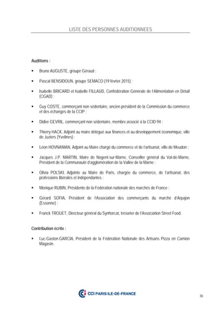 36
LISTE DES PERSONNES AUDITIONNEES
Auditions :
 Bruno AUGUSTE, groupe Géraud ;
 Pascal BENSIDOUN, groupe SEMACO (19 février 2015) ;
 Isabelle BRICARD et Isabelle FILLAUD, Confédération Générale de l’Alimentation en Détail
(CGAD) ;
 Guy COSTE, commerçant non sédentaire, ancien président de la Commission du commerce
et des échanges de la CCIP ;
 Didier GEVRIL, commerçant non sédentaire, membre associé à la CCID 94 ;
 Thierry HACK, Adjoint au maire délégué aux finances et au développement économique, ville
de Juziers (Yvelines) ;
 Léon HOVNANIAN, Adjoint au Maire chargé du commerce et de l’artisanat, ville de Meudon ;
 Jacques J.P. MARTIN, Maire de Nogent-sur-Marne, Conseiller général du Val-de-Marne,
Président de la Communauté d’agglomération de la Vallée de la Marne ;
 Olivia POLSKI, Adjointe au Maire de Paris, chargée du commerce, de l’artisanat, des
professions libérales et indépendantes ;
 Monique RUBIN, Présidente de la Fédération nationale des marchés de France ;
 Gérard SOFIA, Président de l’Association des commerçants du marché d’Arpajon
(Essonne) ;
 Franck TROUET, Directeur général du Synhorcat, trésorier de l’Association Street Food.
Contribution écrite :
 Luc-Gaston GARCIA, Président de la Fédération Nationale des Artisans Pizza en Camion
Magasin.
 