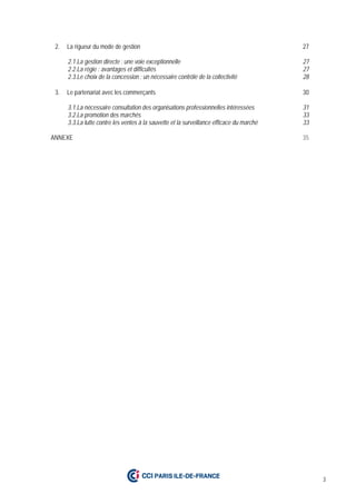 3
2. La rigueur du mode de gestion 27
2.1.La gestion directe : une voie exceptionnelle 27
2.2.La régie : avantages et difficultés 27
2.3.Le choix de la concession : un nécessaire contrôle de la collectivité 28
3. Le partenariat avec les commerçants 30
3.1.La nécessaire consultation des organisations professionnelles intéressées 31
3.2.La promotion des marchés 33
3.3.La lutte contre les ventes à la sauvette et la surveillance efficace du marché 33
ANNEXE 35
 
