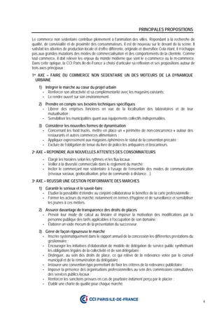4
PRINCIPALES PROPOSITIONS
Le commerce non sédentaire contribue pleinement à l’animation des villes. Répondant à la recherche de
qualité, de convivialité et de proximité des consommateurs, il est de nouveau sur le devant de la scène. Il
satisfait les attentes de production locale et d’offre différente, originale et diversifiée Cela étant, il n’échappe
pas aux grandes mutations des modes de commercialisation et des comportements de la clientèle. Comme
tout commerce, il doit relever les enjeux du monde moderne que sont le e-commerce ou le m-commerce.
Dans cette optique, la CCI Paris Ile-de-France a choisi d’articuler sa réflexion et ses propositions autour de
trois axes principaux :
1er AXE – FAIRE DU COMMERCE NON SEDENTAIRE UN DES MOTEURS DE LA DYNAMIQUE
URBAINE
1) Intégrer le marché au cœur du projet urbain
- Renforcer son attractivité et sa complémentarité avec les magasins existants;
- Le rendre ouvert sur son environnement.
2) Prendre en compte ses besoins techniques spécifiques
- Libérer des emprises foncières en vue de la localisation des laboratoires et de leur
mutualisation ;
- Sensibiliser les municipalités quant aux équipements collectifs indispensables.
3) Considérer les nouvelles formes de dynamisation
- Concernant les food trucks, mettre en place un « périmètre de non-concurrence » autour des
restaurants et autres commerces alimentaires ;
- Appliquer expressément aux magasins éphémères le statut de la convention précaire ;
- Exclure de l’obligation de tenue du livre de police les antiquaires et brocanteurs.
2e AXE – REPONDRE AUX NOUVELLES ATTENTES DES CONSOMMATEURS
- Élargir les horaires selon les rythmes et les flux locaux ;
- Veiller à la diversité commerciale dans le règlement du marché ;
- Inciter le commerçant non sédentaire à l’usage de l’ensemble des modes de communication
(réseaux sociaux, géolocalisation, prise de commande à distance…).
3e AXE – REUSSIR UNE GESTION PERFORMANTE DES MARCHES
1) Garantir le sérieux et le savoir-faire
- Etudier la possibilité d’étendre au conjoint collaborateur le bénéfice de la carte professionnelle ;
- Former les acteurs du marché, notamment en termes d’hygiène et de surveillance et sensibiliser
les jeunes à ces métiers.
2) Assurer davantage de transparence des droits de places
- Prévoir leur mode de calcul au linéaire et imposer la motivation des modifications par la
personne publique des tarifs applicables à l’occupation de son domaine ;
- Élaborer un vade mecum de la présentation du successeur.
3) Gérer de façon rigoureuse le marché
- Inscrire systématiquement dans le rapport annuel de la concession les différentes prestations du
gestionnaire ;
- Encourager les initiatives d’élaboration de modèle de délégation de service public synthétisant
les obligations légales de la collectivité et de son délégataire ;
- Distinguer, au sein des droits de place, ce qui relève de la redevance votée par le conseil
municipal et de la rémunération du délégataire ;
- Instaurer une convention-type permettant de fixer les critères de la redevance publicitaire ;
- Imposer la présence des organisations professionnelles au sein des commissions consultatives
des services publics locaux ;
- Renforcer les sanctions prévues en cas de pourboire indûment perçu par le placier ;
- Établir une charte de qualité pour chaque marché.
 