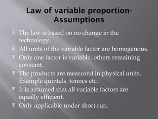 Law of variable proportion-
Assumptions
 The law is based on no change in the
technology.
 All units of the variable factor are homogenous.
 Only one factor is variable, others remaining
constant.
 The products are measured in physical units.
Example quintals, tonnes etc.
 It is assumed that all variable factors are
equally efficient.
 Only applicable under short run.
 