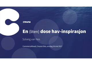 En (liten) dose hav-inspirasjon
Solveig van Nes
CommerceAhead, Creuna Oslo, onsdag 24.mai 2017
 