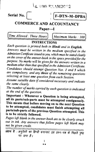 MI 7 , ‘M2C -T.2
Serial No. E (F–DTN–M–DPBA)
COMMERCE AND ACCOUNTANCY
Paper—I
(Time Allowed : Three Hours) (Maximum Marks : 300
INSTRUCTIONS
Each question is printed both in Hindi and in English.
Answers must be written in the medium specified in the
Admission Certificate issued to you, which must be stated clearly
on the cover of the answer-book in the space provided for the
purpose. No marks will be given for the answers written in a
medium other than that specified in the Admission Certificate.
Candidates should attempt Question Nos. 1 and 5 which
are compulsory, and any three of the remaining questions
selecting at least one question from each Section.
Assume suitable data if considered necessary and indicate
the same clearly.
The number of marks carried by each question is indicated
at the end of the question.
Important : Whenever a Question is being attempted,
all its parts/sub-parts must be attempted contiguously.
This means that before moving on to the next Question
to be attempted, candidates must finish attempting all
parts/sub-parts of the previous Question attempted. This
is to be strictly followed.
Pages left blank in the answer-book are to be clearly struck
out in ink. Any answers that follow pages left blank may
not be given credit.
: ail- vft fielt- tiirrt< S 1d.0. pa-
vz Einir gl
••
 