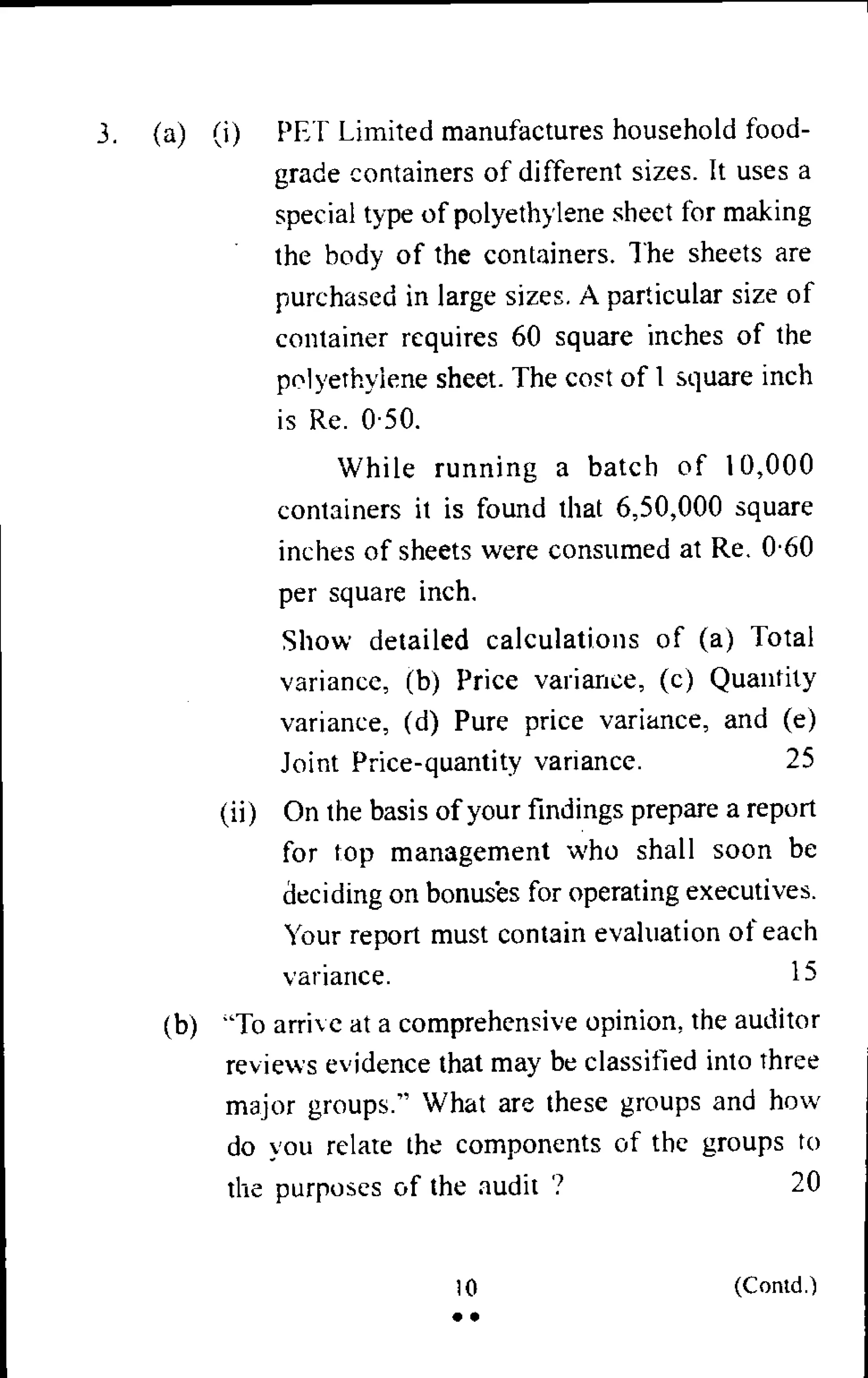 3. (a) (i) PET Limited manufactures household food-
grade containers of different sizes. It uses a
special type of polyethylene sheet for making
the body of the containers. The sheets are
purchased in large sizes. A particular size of
container requires 60 square inches of the
polyethylene sheet. The cost of 1 square inch
is Re. 0.50.
While running a batch of 10,000
containers it is found that 6,50,000 square
inches of sheets were consumed at Re. 0.60
per square inch.
Show detailed calculations of (a) Total
variance, (b) Price variance, (c) Quantity
variance, (d) Pure price variance, and (e)
Joint Price-quantity variance. 25
(ii) On the basis of your findings prepare a report
for top management who shall soon be
deciding on bonuses for operating executives.
Your report must contain evaluation of each
variance. 15
(b) "To arrive at a comprehensive opinion, the auditor
reviews evidence that may be classified into three
major groups." What are these groups and how
do you relate the components of the groups to
the purposes of the audit 7 20
10 (Contd.)
• •
 