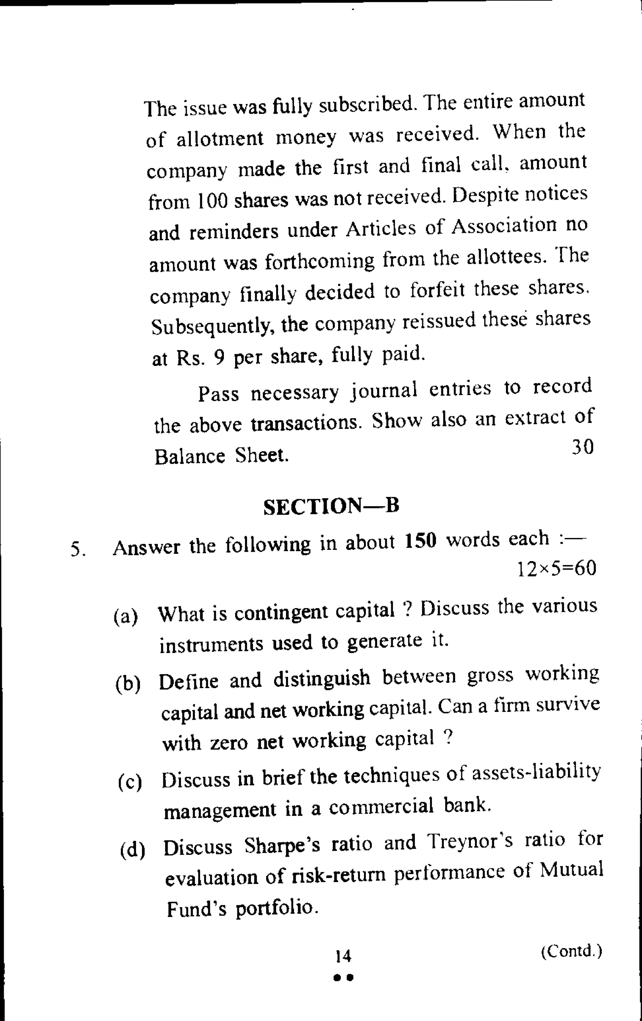 The issue was fully subscribed. The entire amount
of allotment money was received. When the
company made the first and final call, amount
from 100 shares was not received. Despite notices
and reminders under Articles of Association no
amount was forthcoming from the allottees. The
company finally decided to forfeit these shares.
Subsequently, the company reissued these shares
at Rs. 9 per share, fully paid.
Pass necessary journal entries to record
the above transactions. Show also an extract of
Balance Sheet. 30
SECTION—B
5. Answer the following in about 150 words each :-
12x5=60
(a) What is contingent capital '? Discuss the various
instruments used to generate it.
(b) Define and distinguish between gross working
capital and net working capital. Can a firm survive
with zero net working capital ?
(c) Discuss in brief the techniques of assets-liability
management in a commercial bank.
(d) Discuss Sharpe's ratio and Treynor's ratio for
evaluation of risk-return performance of Mutual
Fund's portfolio.
14 (Contd.)
• •
 