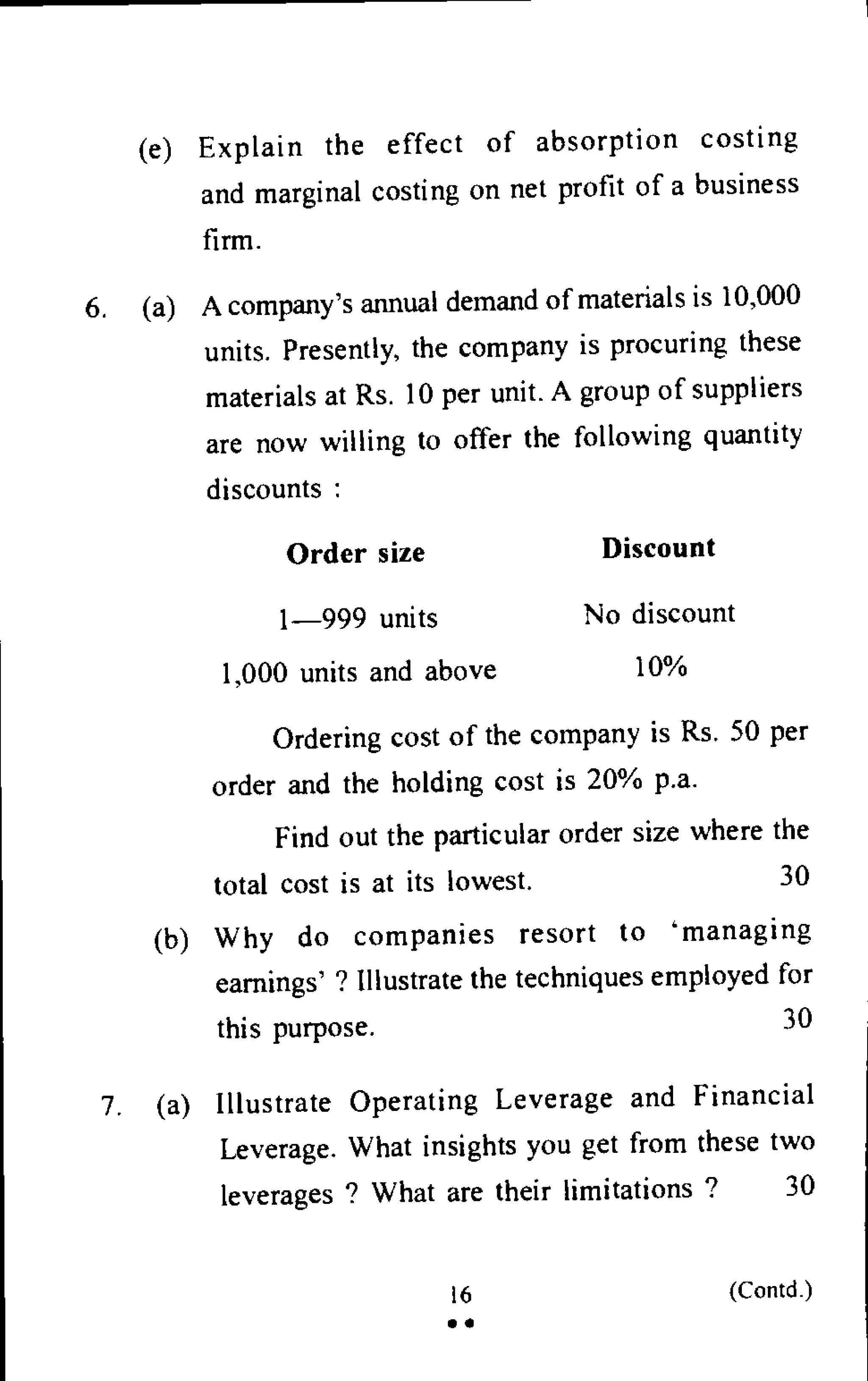 (e) Explain the effect of absorption costing
and marginal costing on net profit of a business
firm.
6. (a) A company's annual demand of materials is 10,000
units. Presently, the company is procuring these
materials at Rs. 10 per unit. A group of suppliers
are now willing to offer the following quantity
discounts :
Order size Discount
1-999 units No discount
1,000 units and above 10%
Ordering cost of the company is Rs. 50 per
order and the holding cost is 20% p.a.
Find out the particular order size where the
total cost is at its lowest. 30
(b) Why do companies resort to 'managing
earnings' ? Illustrate the techniques employed for
this purpose. 30
7. (a) Illustrate Operating Leverage and Financial
Leverage. What insights you get from these two
leverages ? What are their limitations ? 30
16 (Contd.)
• •
 