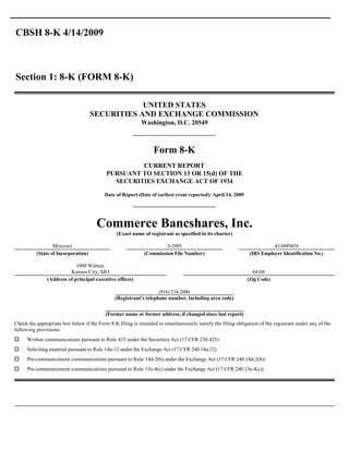 CBSH 8-K 4/14/2009



Section 1: 8-K (FORM 8-K)

                                                 UNITED STATES
                                     SECURITIES AND EXCHANGE COMMISSION
                                                           Washington, D.C. 20549



                                                                 Form 8-K
                                                    CURRENT REPORT
                                           PURSUANT TO SECTION 13 OR 15(d) OF THE
                                             SECURITIES EXCHANGE ACT OF 1934

                                          Date of Report (Date of earliest event reported): April 14, 2009




                                      Commerce Bancshares, Inc.
                                                (Exact name of registrant as specified in its charter)

                  Missouri                                            0-2989                                            43-0889454
          (State of Incorporation)                           (Commission File Number)                         (IRS Employer Identification No.)

                            1000 Walnut,
                         Kansas City, MO                                                                       64106
               (Address of principal executive offices)                                                      (Zip Code)

                                                                   (816) 234-2000
                                               (Registrant’s telephone number, including area code)


                                          (Former name or former address, if changed since last report)
Check the appropriate box below if the Form 8-K filing is intended to simultaneously satisfy the filing obligation of the registrant under any of the
following provisions:
o    Written communications pursuant to Rule 425 under the Securities Act (17 CFR 230.425)
o    Soliciting material pursuant to Rule 14a-12 under the Exchange Act (17 CFR 240.14a-12)
o    Pre-commencement communications pursuant to Rule 14d-2(b) under the Exchange Act (17 CFR 240.14d-2(b))
o    Pre-commencement communications pursuant to Rule 13e-4(c) under the Exchange Act (17 CFR 240.13e-4(c))
 