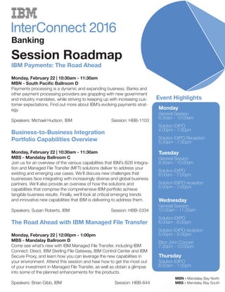 Banking
Session Roadmap
Monday
General Session
8:30am - 10:00am
Solution EXPO
4:00pm - 7:30pm
Solution EXPO Reception
5:30pm - 7:30pm
Tuesday
General Session
8:30am - 10:00am
Solution EXPO
8:00am - 7:00pm
Solution EXPO reception
5:00pm - 7:00pm
Wednesday
General Session
10:00am - 11:30am
Solution EXPO
8:00am - 6:00pm
Solution EXPO reception
5:00pm - 6:00pm
Elton John Concert
7:30pm - 10:00pm
Thursday
Solution EXPO
8:30am - 1:00pm
Event Highlights
IBM Payments: The Road Ahead
Monday, February 22 | 10:30am - 11:30am
MBN - South Pacific Ballroom D
Payments processing is a dynamic and expanding business. Banks and
other payment processing providers are grappling with new government
and industry mandates, while striving to keeping up with increasing cus-
tomer expectations. Find out more about IBM’s evolving payments strat-
egy.
Speakers: Michael Hudson, IBM Session: HBB-1103
Business-to-Business Integration
Portfolio Capabilities Overview
Monday, February 22 | 10:30am - 11:30am
MBS - Mandalay Ballroom C
Join us for an overview of the various capabilities that IBM’s B2B Integra-
tion and Managed File Transfer (MFT) solutions deliver to address your
existing and emerging use cases. We'll discuss new challenges that
businesses face integrating with increasingly diverse and global business
partners. We’ll also provide an overview of how the solutions and
capabilities that comprise the comprehensive IBM portfolio achieve
tangible business results. Finally, we'll look at critical emerging trends
and innovative new capabilities that IBM is delivering to address them.
Speakers: Susan Roberts, IBM Session: HBB-5334
The Road Ahead with IBM Managed File Transfer
Monday, February 22 | 12:00pm - 1:00pm
MBS - Mandalay Ballroom D
Come see what’s new with IBM Managed File Transfer, including IBM
Connect: Direct, IBM Sterling File Gateway, IBM Control Center and IBM
Secure Proxy, and learn how you can leverage the new capabilities in
your environment. Attend this session and hear how to get the most out
of your investment in Managed File Transfer, as well as obtain a glimpse
into some of the planned enhancements for the products.
Speakers: Brian Gibb, IBM Session: HBB-644
MBN - Mandalay Bay North
MBS - Mandalay Bay South
 