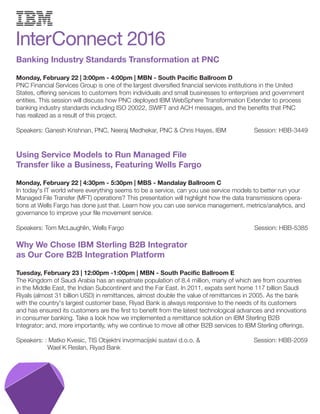 Banking Industry Standards Transformation at PNC
Monday, February 22 | 3:00pm - 4:00pm | MBN - South Pacific Ballroom D
PNC Financial Services Group is one of the largest diversified financial services institutions in the United
States, offering services to customers from individuals and small businesses to enterprises and government
entities. This session will discuss how PNC deployed IBM WebSphere Transformation Extender to process
banking industry standards including ISO 20022, SWIFT and ACH messages, and the benefits that PNC
has realized as a result of this project.
Speakers: Ganesh Krishnan, PNC, Neeraj Medhekar, PNC & Chris Hayes, IBM Session: HBB-3449
Using Service Models to Run Managed File
Transfer like a Business, Featuring Wells Fargo
Monday, February 22 | 4:30pm - 5:30pm | MBS - Mandalay Ballroom C
In today's IT world where everything seems to be a service, can you use service models to better run your
Managed File Transfer (MFT) operations? This presentation will highlight how the data transmissions opera-
tions at Wells Fargo has done just that. Learn how you can use service management, metrics/analytics, and
governance to improve your file movement service.
Speakers: Tom McLaughlin, Wells Fargo Session: HBB-5385
Why We Chose IBM Sterling B2B Integrator
as Our Core B2B Integration Platform
Tuesday, February 23 | 12:00pm -1:00pm | MBN - South Pacific Ballroom E
The Kingdom of Saudi Arabia has an expatriate population of 8.4 million, many of which are from countries
in the Middle East, the Indian Subcontinent and the Far East. In 2011, expats sent home 117 billion Saudi
Riyals (almost 31 billion USD) in remittances, almost double the value of remittances in 2005. As the bank
with the country's largest customer base, Riyad Bank is always responsive to the needs of its customers
and has ensured its customers are the first to benefit from the latest technological advances and innovations
in consumer banking. Take a look how we implemented a remittance solution on IBM Sterling B2B
Integrator; and, more importantly, why we continue to move all other B2B services to IBM Sterling offerings.
Speakers: : Matko Kvesic, TIS Objektni invormacijski sustavi d.o.o. & Session: HBB-2059
Wael K Reslan, Riyad Bank
 