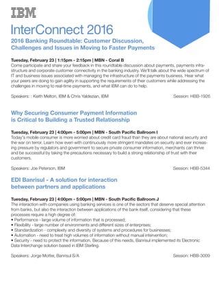 2016 Banking Roundtable: Customer Discussion,
Challenges and Issues in Moving to Faster Payments
Tuesday, February 23 | 1:15pm - 2:15pm | MBN - Coral B
Come participate and share your feedback in this roundtable discussion about payments, payments infra-
structure and corporate customer connectivity in the banking industry. We'll talk about the wide spectrum of
IT and business issues associated with managing the infrastructure of the payments business. Hear what
your peers are doing to gain agility in supporting the requirements of their customers while addressing the
challenges in moving to real-time payments, and what IBM can do to help.
Speakers: : Keith Melton, IBM & Chris Yaldezian, IBM Session: HBB-1926
Why Securing Consumer Payment Information
is Critical to Building a Trusted Relationship
Tuesday, February 23 | 4:00pm - 5:00pm | MBN - South Pacific Ballroom I
Today's mobile consumer is more worried about credit card fraud than they are about national security and
the war on terror. Learn how even with continuously more stringent mandates on security and ever increas-
ing pressure by regulators and government to secure private consumer information, merchants can thrive
and be successful by taking the precautions necessary to build a strong relationship of trust with their
customers.
Speakers: Joe Peterson, IBM Session: HBB-5344
EDI Banrisul - A solution for interaction
between partners and applications
Tuesday, February 23 | 4:00pm - 5:00pm | MBN - South Pacific Ballroom J
The interaction with companies using banking services is one of the sectors that deserve special attention
from banks, but also the interaction between applications of the bank itself, considering that these
processes require a high degree of:
• Performance - large volume of information that is processed;
• Flexibility - large number of environments and different sizes of enterprises;
• Standardization - complexity and diversity of systems and procedures for businesses;
• Automation - need to treat high volumes of information without manual intervention;
• Security - need to protect the information. Because of this needs, Banrisul implemented its Electronic
Data Interchange solution based in IBM Sterling.
Speakers: Jorge Motter, Banrisul S/A Session: HBB-3009
 