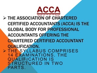  THE ASSOCIATION OF CHARTERED
CERTIFIED ACCOUNTANTS (ACCA) IS THE
GLOBAL BODY FOR PROFESSIONAL
ACCOUNTANTS OFFERING THE
CHARTERED CERTIFIED ACCOUNTANT
QUALIFICATION.
 THE SYLLABUS COMPRISES
14 EXAMINATIONS. THE
QUALIFICATION IS
STRUCTURED IN TWO
PARTS.
ACCA
 