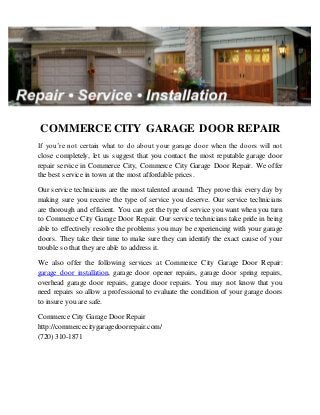 COMMERCE CITY GARAGE DOOR REPAIR
If you’re not certain what to do about your garage door when the doors will not
close completely, let us suggest that you contact the most reputable garage door
repair service in Commerce City, Commerce City Garage Door Repair. We offer
the best service in town at the most affordable prices.
Our service technicians are the most talented around. They prove this every day by
making sure you receive the type of service you deserve. Our service technicians
are thorough and efficient. You can get the type of service you want when you turn
to Commerce City Garage Door Repair. Our service technicians take pride in being
able to effectively resolve the problems you may be experiencing with your garage
doors. They take their time to make sure they can identify the exact cause of your
trouble so that they are able to address it.
We also offer the following services at Commerce City Garage Door Repair:
garage door installation, garage door opener repairs, garage door spring repairs,
overhead garage door repairs, garage door repairs. You may not know that you
need repairs so allow a professional to evaluate the condition of your garage doors
to insure you are safe.
Commerce City Garage Door Repair
http://commercecitygaragedoorrepair.com/
(720) 310-1871
 