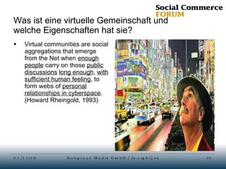 Was ist eine virtuelle Gemeinschaft und welche Eigenschaften hat sie? Virtual communities are social aggregations that emerge from the Net when  enough people  carry on those  public discussions   long enough ,  with sufficient human feeling , to form webs of  personal relationships in cyberspace . (Howard Rheingold, 1993) 