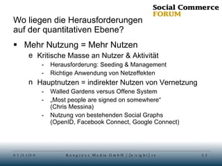 Wo liegen die Herausforderungen auf der quantitativen Ebene? Mehr Nutzung = Mehr Nutzen Kritische Masse an Nutzer & Aktivität Herausforderung: Seeding & Management Richtige Anwendung von Netzeffekten Hauptnutzen = indirekter Nutzen von Vernetzung Walled Gardens versus Offene System „ Most people are signed on somewhere“ (Chris Messina) Nutzung von bestehenden Social Graphs (OpenID, Facebook Connect, Google Connect) 