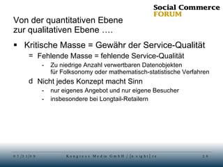 Von der quantitativen Ebene  zur qualitativen Ebene …. Kritische Masse = Gewähr der Service-Qualität Fehlende Masse = fehlende Service-Qualität Zu niedrige Anzahl verwertbaren Datenobjekten für Folksonomy oder mathematisch-statistische Verfahren Nicht jedes Konzept macht Sinn nur eigenes Angebot und nur eigene Besucher insbesondere bei Longtail-Retailern 