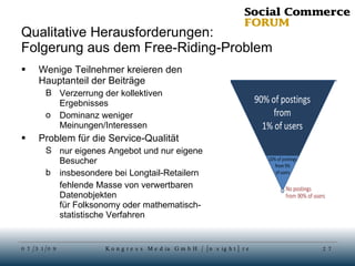 Qualitative Herausforderungen: Folgerung aus dem Free-Riding-Problem Wenige Teilnehmer kreieren den Hauptanteil der Beiträge Verzerrung der kollektiven Ergebnisses Dominanz weniger Meinungen/Interessen Problem für die Service-Qualität nur eigenes Angebot und nur eigene Besucher insbesondere bei Longtail-Retailern fehlende Masse von verwertbaren Datenobjekten für Folksonomy oder mathematisch-statistische Verfahren 