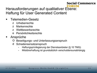 Herausforderungen auf qualitativer Ebene: Haftung für User Generated Content Telemedien-Gesetz Urheberrechte Markenrechte Wettbewerbsrechte Persönlichkeitsrechte Ansprüche  Beseitigungs- und Unterlassungsanspruch Schadensersatzanspruch Haftungsprivilegierung der Diensteanbieter (§ 10 TMG)  Mitstörerhaftung ist grundsätzlich verschuldensunabhängig 