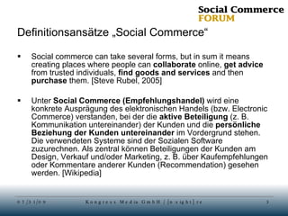 Definitionsansätze „Social Commerce“ Social commerce can take several forms, but in sum it means creating places where people can  collaborate  online,  get advice  from trusted individuals,  find goods and services  and then  purchase  them. [Steve Rubel, 2005] Unter  Social Commerce (Empfehlungshandel)  wird eine konkrete Ausprägung des elektronischen Handels (bzw. Electronic Commerce) verstanden, bei der die  aktive Beteiligung  (z. B. Kommunikation untereinander) der Kunden und die  persönliche Beziehung der Kunden untereinander  im Vordergrund stehen. Die verwendeten Systeme sind der Sozialen Software zuzurechnen. Als zentral können Beteiligungen der Kunden am Design, Verkauf und/oder Marketing, z. B. über Kaufempfehlungen oder Kommentare anderer Kunden (Recommendation) gesehen werden. [Wikipedia] 
