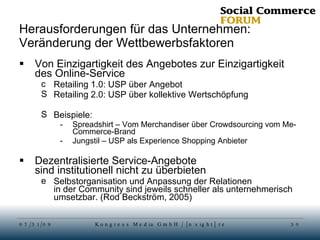 Herausforderungen für das Unternehmen: Veränderung der Wettbewerbsfaktoren Von Einzigartigkeit des Angebotes zur Einzigartigkeit des Online-Service Retailing 1.0: USP über Angebot Retailing 2.0: USP über kollektive Wertschöpfung Beispiele: Spreadshirt – Vom Merchandiser über Crowdsourcing vom Me-Commerce-Brand Jungstil – USP als Experience Shopping Anbieter Dezentralisierte Service-Angebote sind institutionell nicht zu überbieten Selbstorganisation und Anpassung der Relationen in der Community sind jeweils schneller als unternehmerisch umsetzbar. (Rod Beckström, 2005) 