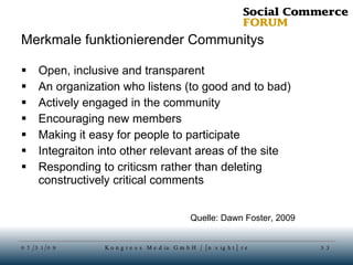Merkmale funktionierender Communitys Open, inclusive and transparent An organization who listens (to good and to bad) Actively engaged in the community Encouraging new members Making it easy for people to participate Integraiton into other relevant areas of the site Responding to criticsm rather than deleting constructively critical comments Quelle: Dawn Foster, 2009 