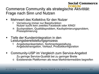 Commerce Community als strategische Aktvitität: Frage nach Sinn und Nutzen Mehrwert des Kollektivs für den Nutzer Vernetzung immer nur Basisfunktion:  Nutzer sucht kein zweites Facebook oder XING! Suchproblem, Qualitätsproblem, Kaufoptimierungsproblem, Preisoptimierung Tiefe der Kundenintegration in den Leistungsbereitstellungsprozess Angebotspräsentation, Sortimentsgestaltung, Angebotsnavigation, Verkauf, Produktkonfiguration Community-USP im Vergleich zum Service-Angebot Zu geringe Service-Qualität bei zu geringer Breite Existierende Plattformen als neue Marktintermediäre begreifen 