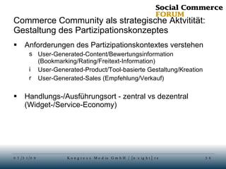Commerce Community als strategische Aktvitität: Gestaltung des Partizipationskonzeptes Anforderungen des Partizipationskontextes verstehen User-Generated-Content/Bewertungsinformation (Bookmarking/Rating/Freitext-Information) User-Generated-Product/Tool-basierte Gestaltung/Kreation User-Generated-Sales (Empfehlung/Verkauf) Handlungs-/Ausführungsort - zentral vs dezentral (Widget-/Service-Economy) 