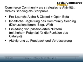 Commerce Community als strategische Aktvitität: Virales Seeding als Startpunkt Pre-Launch: Alpha & Closed + Open Beta Inhaltliche Begleitung des Community Seeding (Diskussionsforum, Blog, Wiki) Einladung von passionierten Nutzern (mit hohem Potential für die Funktion des Catalyst) Aktivierung zu Feedback und Verbesserung 