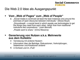 Die Web 2.0 Idee als Ausgangspunkt Vom „Web of Pages“ zum „Web of People“ „ Social media is contrived (at least the best instances are) around the premises of open discourse between individuals.“ (Stowe Boyd) „ Groundswell – a social trend in which people use technologies to get the things they need from each other, rather than from traditional instiutions like corporations.“ (Josh Bernoff) „ People want to share.“ (Chris Messina) Generierung von Nutzen a.k.a. Mehrwerte  aus dem Kollektiv Vernetzung mit anderen Nutzern Information über die Beiträge, Diskussionen, Verknüpfungen, Selektionen und Kreationen anderer in Echtzeit und im „Fluß“ 